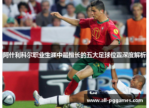 阿什利科尔职业生涯中最擅长的五大足球位置深度解析 阿什利科尔职业生涯中最擅长的五大足球位置深度解析