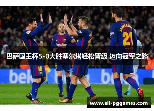 巴萨国王杯5-0大胜塞尔塔轻松晋级 迈向冠军之路