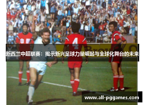新西兰中超联赛：揭示新兴足球力量崛起与全球化舞台的未来