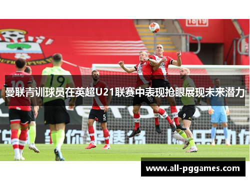 曼联青训球员在英超U21联赛中表现抢眼展现未来潜力 曼联青训球员在英超U21联赛中表现抢眼展现未来潜力