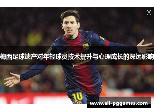 梅西足球遗产对年轻球员技术提升与心理成长的深远影响